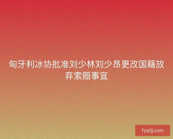 匈牙利冰协批准刘少林刘少昂更改国籍放弃索赔事宜
