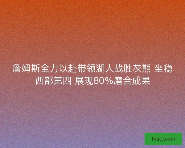 詹姆斯全力以赴带领湖人战胜灰熊 坐稳西部第四 展现80%磨合成果