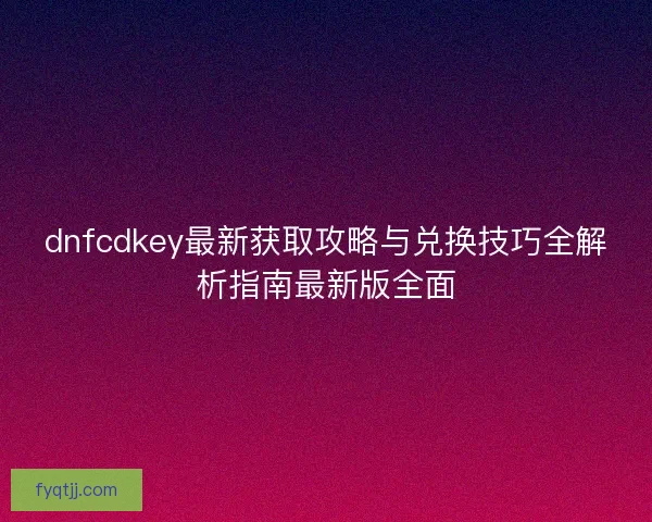 dnfcdkey最新获取攻略与兑换技巧全解析指南最新版全面